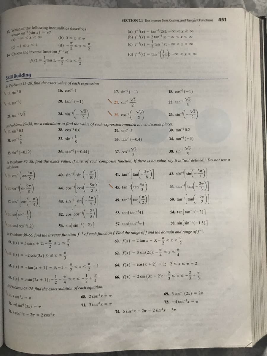 SECTION 7.1 The Inverse Sine, Cosine, and Tangent Functions
451
Which of the following inequalities describes
where sin (sinx) = x?
(a) - 00 <x< 0
(a) f(x) = tan" (2x); -00 <r<o0
(b) f(x) = 2 tan x; -00 <r<0
(b) 0SIST
(d) -*5
(c) -1sxsI
4 Choose the inverse function f of
(c) f(x) =
tanx; -00<x< 00
2
(d) f(x) = tan
x): - 00 <x< 0
f(x) =
2 lan x,
Skill Building
Problems 15-26, find the exact value of each expression.
16. cos 1
17. sin (-1)
18. cos (-1)
\s sin 0
V2
21. sin
V3
22. tan
3
20. tan(-1)
19, tan0
23. tan" V3
24. sin
25. cos
26. sin
a Problems 27-38, use a calculator to find the value of each expression rounded to two decimal places.
28. cos 0.6
29. tan- 5
30. tan 0.2
A 27. sin 0.1
1
31. cos
8
32. sin-
8
33. tan (-0.4)
34. tan (-3)
V3
36. cos (-0.44)
37. cos-1 V2
3
3. sin (-0.12)
38. sin-
In Problems 39-58, find the exact value, if any, of each composite function. If there is no value, say it is "not defined." Do not use a
calculator.
\39. cos
40. sin
41. tan
42. sin
cos
sin
4, sin
45. tan tan
46, tan
tan
44. cos
47. cos
49. tan tan
50. tan
tan
48. sin
sin
\SL. sin sin
53. tan ( tan 14)
54. tan[ tan(-2)]
52. cos cos
A5s. cos(cos 1.2)
56. sin[ sin(-2)]
57. tan ( tan )
58. sin[ sin(-1.5)]
in Problems 59-66, find the inverse function f of each function f. Find the range of f and the domain and range of f.
59. f(x) = 5 sin x + 2; -
60. f(x) = 2 tan x - 3; -<x <
el. f(x) = -2 cos (3x);0 < x s
62. f(x) = 3 sin (2x);-*
4 fe) = -tan (x + 1) -33-1 - 꼭 <x<2 -1
64. f(x) = cos (x + 2) + 1; -2 SIST-2
>>
2. 7
3 3
6 fir) = 3 sin (2x + 1);--.
1
66. f(x) = 2 cos ( 3x + 2); –
* Problems 67-74, find the exact solution of each equation.
A0.4 sin'x T
69. 3 cos (2x) = 2m
68. 2 cosr = T
1. -6 sin (3x) = Ta
72. -4 tan x = 7
71. 3 tanx = T
13. 4 cos - 27 = 2 cosx
74. 5 sin-'x - 27 = 2 sin"x - 37
