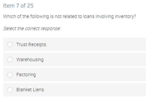 Item 7 of 25
Which of the following is not related to loans involving inventory?
Select the correct response:
Trust Receipts
Warehousing
Factoring
Blanket Liens
