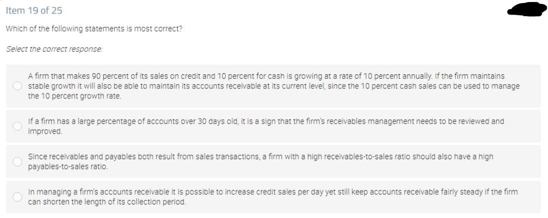 Item 19 of 25
Which of the following statements is most correct?
Select the correct response:
A firm that makes 90 percent of its sales on credit and 10 percent for cash is growing at a rate of 10 percent annually. If the firm maintains
O stable growth it will also be able to maintain its accounts receivable at its current level, since the 10 percent cash sales can be used to manage
the 10 percent growth rate.
If a firm has a large percentage of accounts over 30 days old, it is a sign that the firm's receivables management needs to be reviewed and
improved.
Since receivables and payables both result from sales transactions, a firm with a high receivables-to-sales ratio should also have a high
payables-to-sales ratio.
In managing a firm's accounts receivable it is possible to increase credit sales per day yet still keep accounts receivable fairly steady if the firm
can shorten the length of its collection period.
