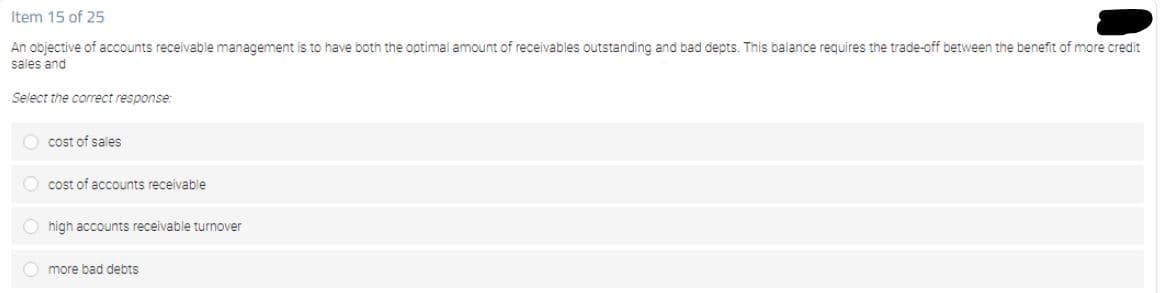 Item 15 of 25
An objective of accounts receivable management is to have both the optimal amount of receivables outstanding and bad depts. This balance requires the trade-off between the benefit of more credit
sales and
Select the correct response:
O cost of sales
O cost of accounts receivable
O high accounts receivable turnover
O more bad debts
