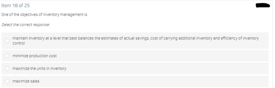 Item 18 of 25
One of the objectives of inventory management is
Select the correct response:
maintain inventory at a level that best balances the estimates of actual savings, cost of carrying additional inventory and efficiency of inventory
control
O minimize production cost
O maximize the units in inventory
maximize sales

