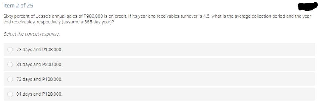 Item 2 of 25
Sixty percent of Jesse's annual sales of P900,000 is on credit. If its year-end receivables turnover is 4.5, what is the average collection period and the year-
end receivables, respectively (assume a 365-day year)?
Select the correct response:
73 days and P108,000.
81 days and P200,000.
73 days and P120,000.
81 days and P120,000.
