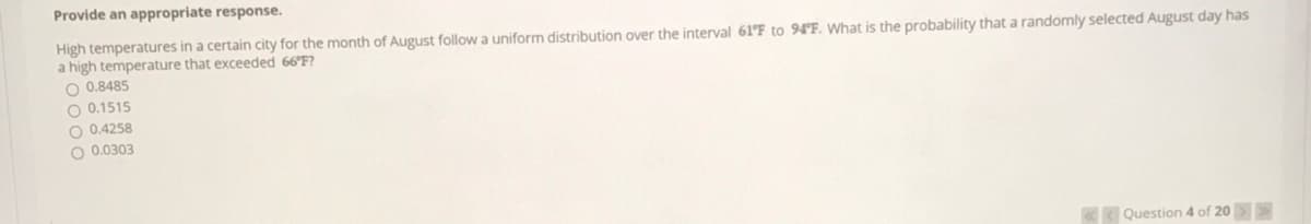 Provide an appropriate response.
High temperatures in a certain city for the month of August follow a uniform distribution over the interval 61°F to 94'F. What is the probability that a randomly selected August day has
a high temperature that exceeded 66 F?
O 0.8485
O 0.1515
O 0.4258
O 0.0303
KK Question 4 of 20>
