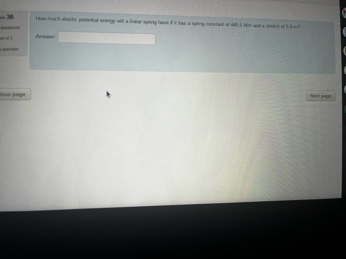 on 36
answered
out of 1
question
ious page
How much elastic potential energy will a linear spring have if it has a spring constant of 440.5 N/m and a stretch of 5.0 m?
Answer:
Next page