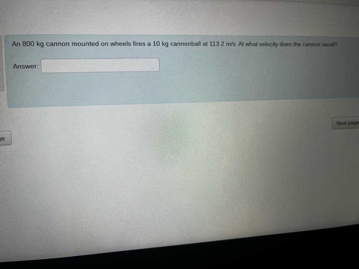 e
An 800 kg cannon mounted on wheels fires a 10 kg cannonball at 113.2 m/s. At what velocity does the cannon recoil?
Answer:
Next page