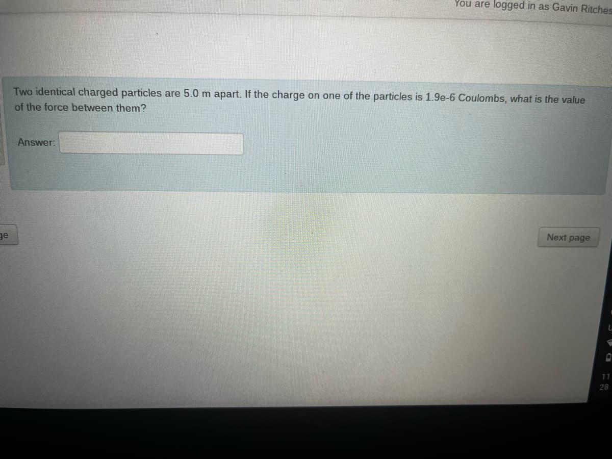 ge
You are logged in as Gavin Ritches
Two identical charged particles are 5.0 m apart. If the charge on one of the particles is 1.9e-6 Coulombs, what is the value
of the force between them?
Answer:
Next page
11
28