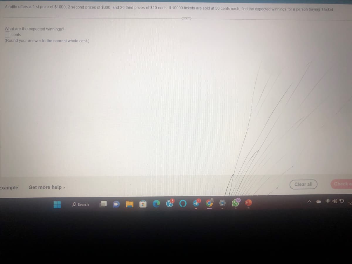 A raffle offers a first prize of $1000, 2 second prizes of $300, and 20 third prizes of $10 each. If 10000 tickets are sold at 50 cents each, find the expected winnings for a person buying 1 ticket
What are the expected winnings?
cents
(Round your answer to the nearest whole cent.)
example Get more help.
O Search
C
Clear all
Check a
12.