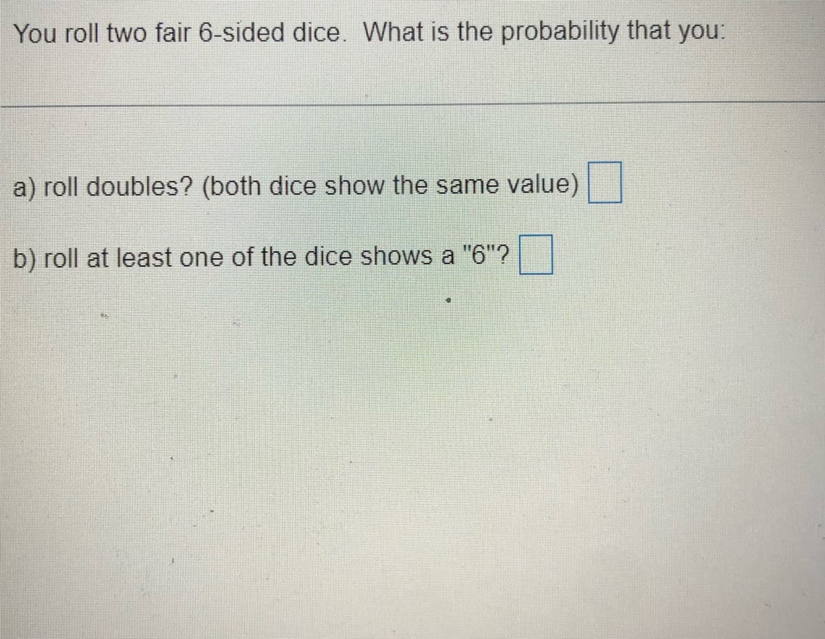 You roll two fair 6-sided dice. What is the probability that you:
a) roll doubles? (both dice show the same value)
b) roll at least one of the dice shows a "6"?