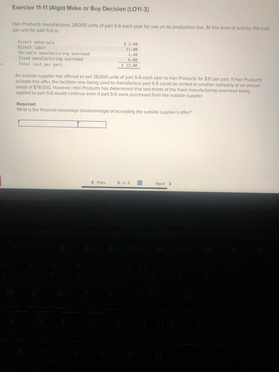 es
Exercise 11-11 (Algo) Make or Buy Decision [LO11-3]
Han Products manufactures 28,000 units of part S-6 each year for use on its production line. At this level of activity, the cost
per unit for part S-6 is:
Direct materials
Direct labor
Variable manufacturing overhead
Fixed manufacturing overhead
Total cost per part
$ 3.60
11.00
2.40
6.00
$23.00
An outside supplier has offered to sell 28,000 units of part S-6 each year to Han Products for $21 per part. If Han Products
accepts this offer, the facilities now being used to manufacture part S-6 could be rented to another company at an annual
rental of $78,000. However, Han Products has determined that two-thirds of the fixed manufacturing overhead being
applied to part S-6 would continue even if part S-6 were purchased from the outside supplier.
Required:
What is the financial advantage (disadvantage) of accepting the outside supplier's offer?
< Prev
5 of 8
‒‒‒
www
Next >