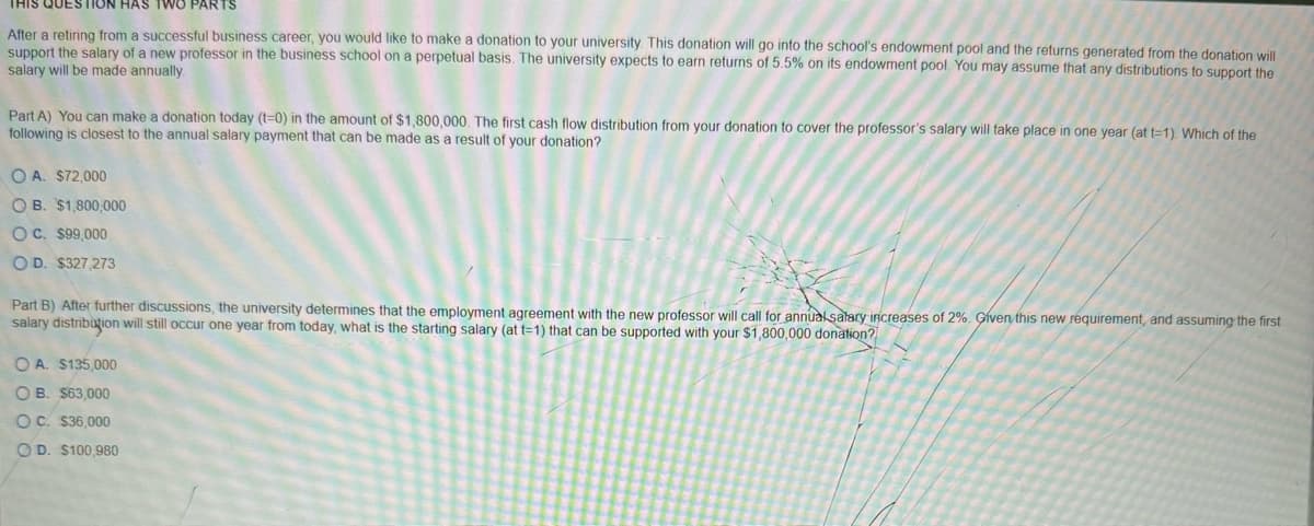 THIS QUESTION HAS TWO PARTS
After a retiring from a successful business career, you would like to make a donation to your university. This donation will go into the school's endowment pool and the returns generated from the donation will
support the salary of a new professor in the business school on a perpetual basis. The university expects to earn returns of 5.5% on its endowment pool. You may assume that any distributions to support the
salary will be made annually.
Part A) You can make a donation today (t=0) in the amount of $1,800,000. The first cash flow distribution from your donation to cover the professor's salary will take place in one year (at t=1). Which of the
following is closest to the annual salary payment that can be made as a result of your donation?
OA. $72,000
OB. $1,800,000
OC. $99,000
OD. $327,273
Part B) After further discussions, the university determines that the employment agreement with the new professor will call for annual salary increases of 2%. Given this new requirement, and assuming the first
salary distribution will still occur one year from today, what is the starting salary (at t=1) that can be supported with your $1,800,000 donation?
OA. $135,000
OB. $63,000
OC. $36,000
OD. $100,980