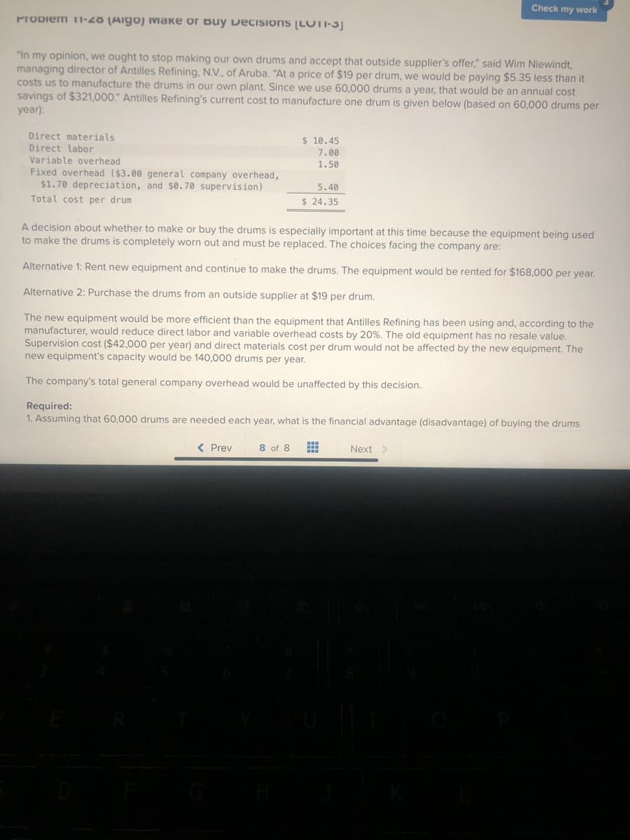 Propiem 11-20 (Aigo) Makе оr вuу Decisions (LUTI-SJ
"In my opinion, we ought to stop making our own drums and accept that outside supplier's offer," said Wim Niewindt,
managing director of Antilles Refining, N.V., of Aruba. "At a price of $19 per drum, we would be paying $5.35 less than it
costs us to manufacture the drums in our own plant. Since we use 60,000 drums a year, that would be an annual cost
savings of $321,000." Antilles Refining's current cost to manufacture one drum is given below (based on 60,000 drums per
year):
Direct materials
Direct labor
Variable overhead
Fixed overhead ($3.00 general company overhead,
$1.70 depreciation, and $0.70 supervision)
Total cost per drum
$10.45
7.00
1.50
5.40
$ 24.35
< Prev
Check my work
A decision about whether to make or buy the drums is especially important at this time because the equipment being used
to make the drums is completely worn out and must be replaced. The choices facing the company are:
Alternative 1: Rent new equipment and continue to make the drums. The equipment would be rented for $168,000 per year.
Alternative 2: Purchase the drums from an outside supplier at $19 per drum.
The new equipment would be more efficient than the equipment that Antilles Refining has been using and, according to the
manufacturer, would reduce direct labor and variable overhead costs by 20%. The old equipment has no resale value.
Supervision cost ($42,000 per year) and direct materials cost per drum would not be affected by the new equipment. The
new equipment's capacity would be 140,000 drums per year.
The company's total general company overhead would be unaffected by this decision.
Required:
1. Assuming that 60,000 drums are needed each year, what is the financial advantage (disadvantage) of buying the drums
8 of 8 #
Next >