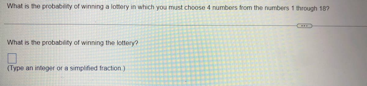 What is the probability of winning a lottery in which you must choose 4 numbers from the numbers 1 through 18?
What is the probability of winning the lottery?
7
(Type an integer or a simplified fraction.)
***