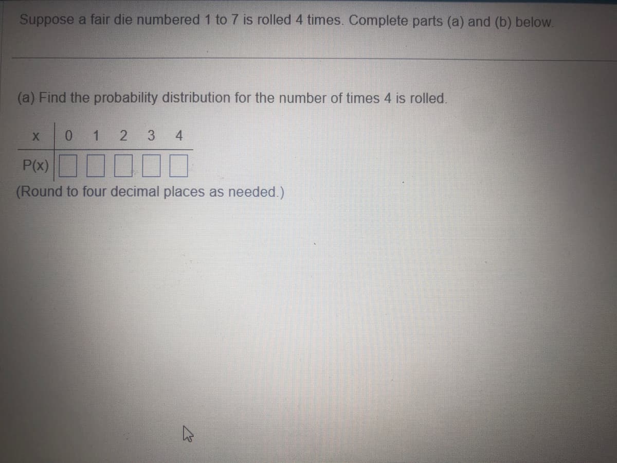 Suppose a fair die numbered 1 to 7 is rolled 4 times. Complete parts (a) and (b) below.
(a) Find the probability distribution for the number of times 4 is rolled.
X
0 1 2 3
4
P(x)
(Round to four decimal places as needed.)
4