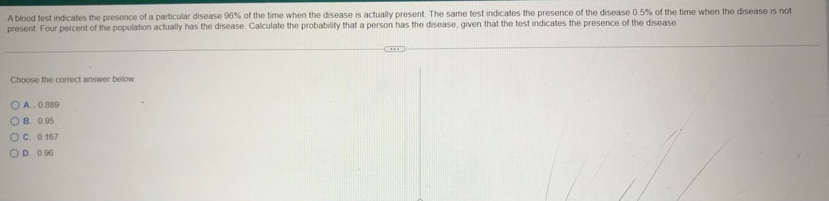 A blood test indicates the presence of a particular disease 96% of the time when the disease is actually present. The same test indicates the presence of the disease 0.5% of the time when the disease is not
present Four percent of the population actually has the disease. Calculate the probability that a person has the disease, given that the test indicates the presence of the disease.
Choose the correct answer below.
OA.. 0.889
OB. 0.95
OC. 0.167
OD. 0.96
EXER