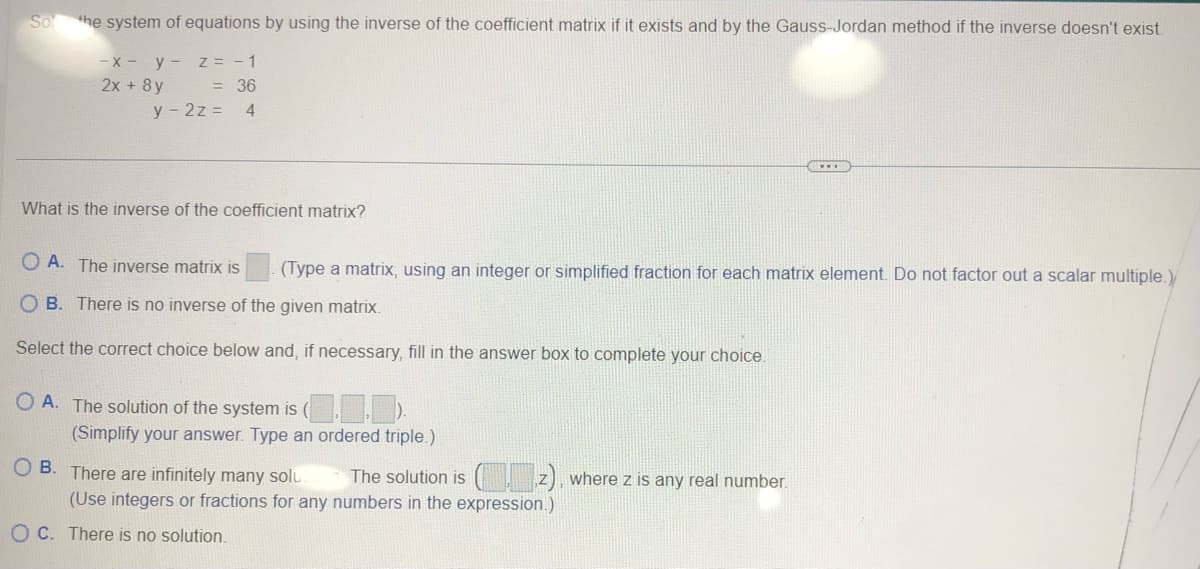 So
the system of equations by using the inverse of the coefficient matrix if it exists and by the Gauss-Jordan method if the inverse doesn't exist
-x- y- Z = -1
= 36
2x + 8y
y2z= 4
What is the inverse of the coefficient matrix?
OA. The inverse matrix is (Type a matrix, using an integer or simplified fraction for each matrix element. Do not factor out a scalar multiple.)
OB. There is no inverse of the given matrix.
Select the correct choice below and, if necessary, fill in the answer box to complete your choice.
OA. The solution of the system is ().
(Simplify your answer. Type an ordered triple.)
OB. There are infinitely many solu
The solution is
(Use integers or fractions for any numbers in the expression.)
OC. There is no solution.
...
where z is any real number.