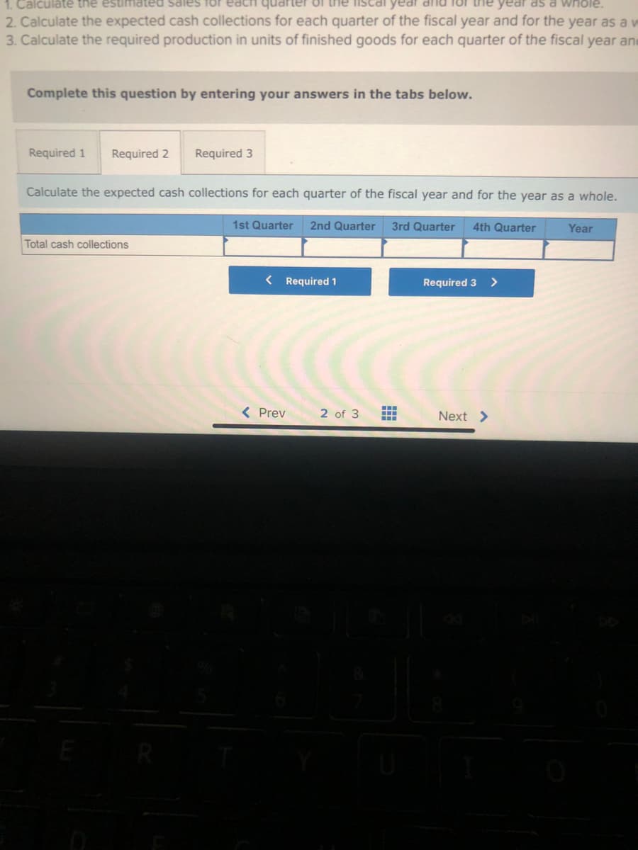 1. Calculate the estimated sales for ea
quarter of the fiscal
for the year as a whole.
2. Calculate the expected cash collections for each quarter of the fiscal year and for the year as a v
3. Calculate the required production in units of finished goods for each quarter of the fiscal year and
Complete this question by entering your answers in the tabs below.
Required 1 Required 2
Required 3
Calculate the expected cash collections for each quarter of the fiscal year and for the year as a whole.
3rd Quarter
Total cash collections
1st Quarter 2nd Quarter
< Required 1
< Prev
2 of 3
--
‒‒‒
4th Quarter
Required 3 >
Next >
Year