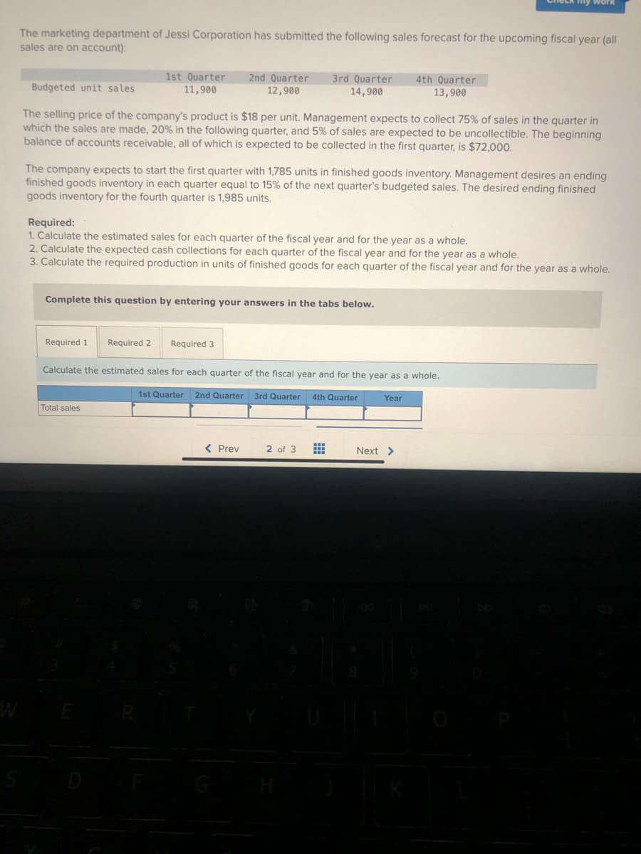 The marketing department of Jessi Corporation has submitted the following sales forecast for the upcoming fiscal year (all
sales are on account):
1st Quarter 2nd Quarter
11,900
12,900
Budgeted unit sales.
The selling price of the company's product is $18 per unit. Management expects to collect 75% of sales in the quarter in
which the sales are made, 20% in the following quarter, and 5% of sales are expected to be uncollectible. The beginning
balance of accounts receivable, all of which is expected to be collected in the first quarter, is $72,000.
The company expects to start the first quarter with 1,785 units in finished goods inventory. Management desires an ending
finished goods inventory in each quarter equal to 15% of the next quarter's budgeted sales. The desired ending finished
goods inventory for the fourth quarter is 1,985 units.
Required 1 Required 2
Required:
1. Calculate the estimated sales for each quarter of the fiscal year and for the year as a whole.
2. Calculate the expected cash collections for each quarter of the fiscal year and for the year as a whole.
3. Calculate the required production in units of finished goods for each quarter of the fiscal year and for the year as a whole.
Complete this question by entering your answers in the tabs below.
3rd Quarter 4th Quarter
14,900
13,900
Total sales
Required 3
Calculate the estimated sales for each quarter of the fiscal year and for the year as a whole.
1st Quarter 2nd Quarter 3rd Quarter 4th Quarter
< Prev
Check my work
2 of 3
Year
Next >