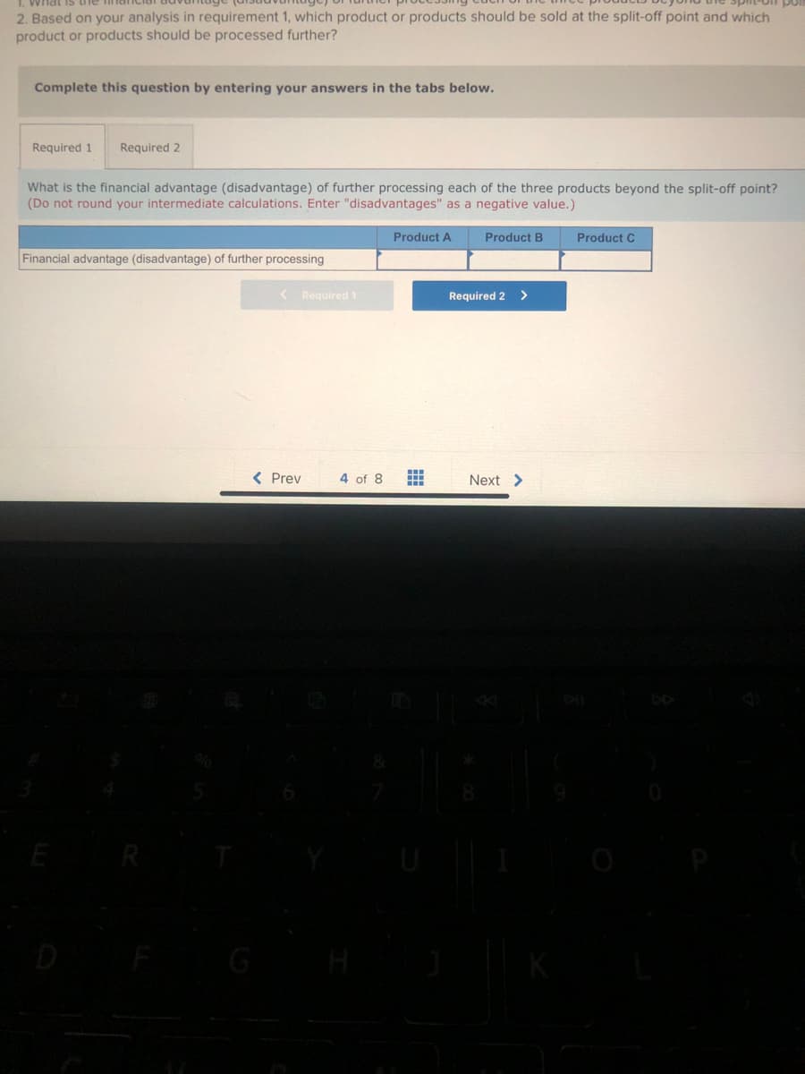 what
2. Based on your analysis in requirement 1, which product or products should be sold at the split-off point and which
product or products should be processed further?
Complete this question by entering your answers in the tabs below.
Required 1 Required 2
What is the financial advantage (disadvantage) of further processing each of the three products beyond the split-off point?
(Do not round your intermediate calculations. Enter "disadvantages" as a negative value.)
Financial advantage (disadvantage) of further processing
E
< Required 1
< Prev
4 of 8
Product A
#
Product B
Required 2 >
Next >
Product C