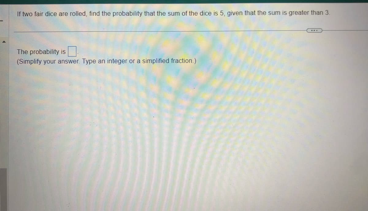 If two fair dice are rolled, find the probability that the sum of the dice is 5, given that the sum is greater than 3.
The probability is
(Simplify your answer. Type an integer or a simplified fraction.)
www