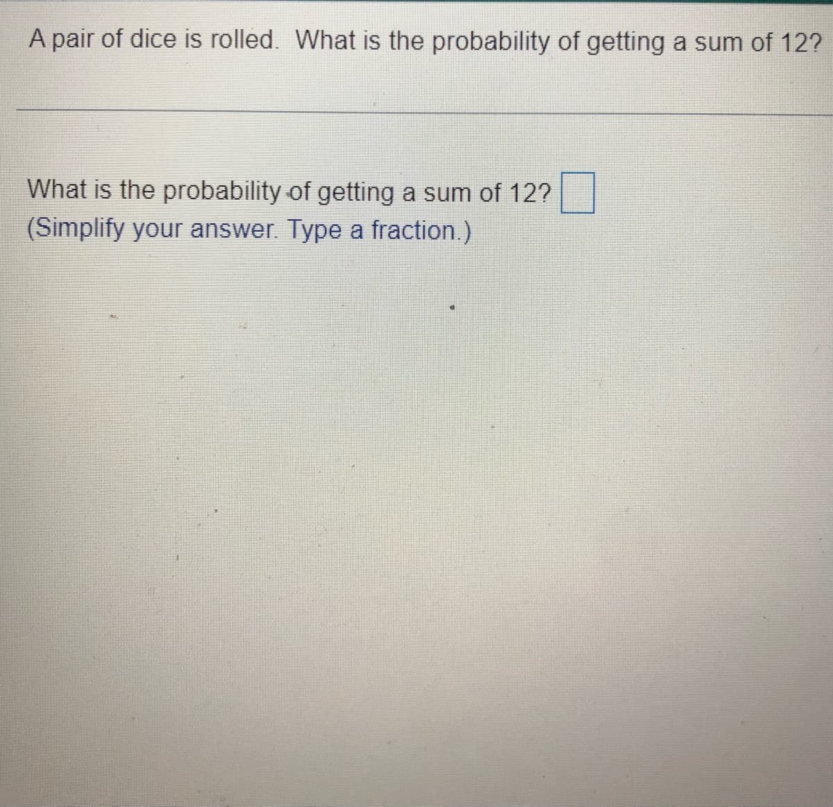 A pair of dice is rolled. What is the probability of getting a sum of 12?
What is the probability of getting a sum of 12?
(Simplify your answer. Type a fraction.)