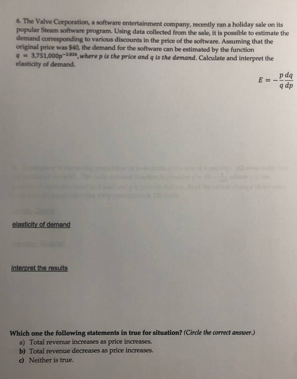 6. The Valve Corporation, a software entertainment company, recently ran a holiday sale on its
popular Steam software program. Using data collected from the sale, it is possible to estimate the
demand corresponding to various discounts in the price of the software. Assuming that the
original price was $40, the demand for the software can be estimated by the function
q= 3,751,000p-2826, where p is the price and q is the demand. Calculate and interpret the
elasticity of demand.
p dq
E = -
q dp
elasticity of demand
interpret the results
Which one the following statements in true for situation? (Circle the correct answer.)
a) Total revenue increases as price increases.
b) Total revenue decreases as price increases.
c) Neither is true.
