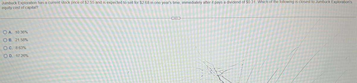 Jumbuck Exploration has a current stock price of $2.55 and is expected to sell for $2.68 in one year's time, immediately after it pays a dividend of $0.31. Which of the following is closest to Jumbuck Exploration's
equity cost of capital?
OA. 10.36%
OB. 21.58%
OC. 8.63%
OD. 17.26%