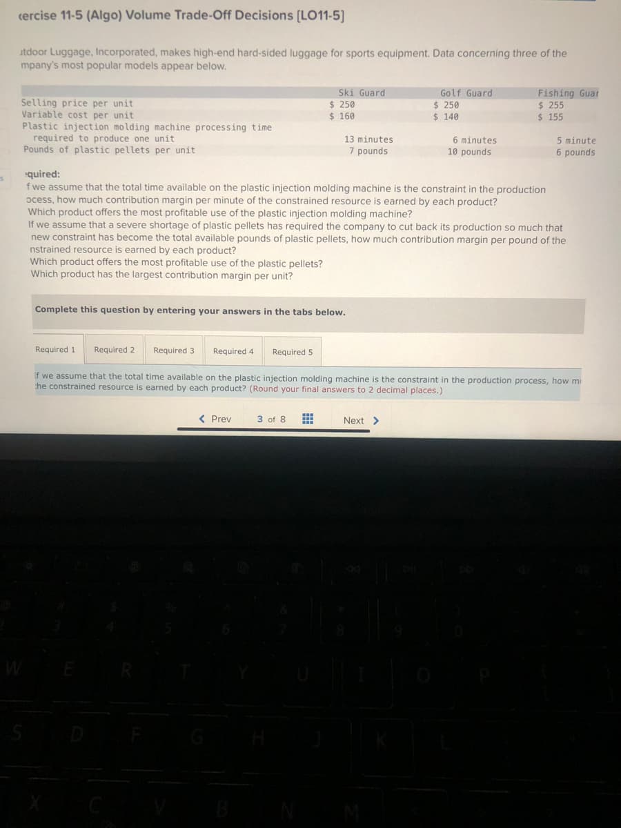 cercise 11-5 (Algo) Volume Trade-Off Decisions [LO11-5]
utdoor Luggage, Incorporated, makes high-end hard-sided luggage for sports equipment. Data concerning three of the
mpany's most popular models appear below.
Selling price per unit
Variable cost per unit
Plastic injection molding machine processing time.
required to produce one unit
Pounds of plastic pellets per unit
S
Which product offers the most profitable use of the plastic pellets?
Which product has the largest contribution margin per unit?
Required 1
Required 2
Complete this question by entering your answers in the tabs below.
Required 3 Required 4
quired:
f we assume that the total time available on the plastic injection molding machine is the constraint in the production
ocess, how much contribution margin per minute of the constrained resource is earned by each product?
Which product offers the most profitable use of the plastic injection molding machine?
If we assume that a severe shortage of plastic pellets has required the company to cut back its production so much that
new constraint has become the total available pounds of plastic pellets, how much contribution margin per pound of the
nstrained resource is earned by each product?
Required 5
< Prev
Ski Guard
$ 250
$ 160
3 of 8
13 minutes
7 pounds
www
#
Golf Guard
$ 250
$ 140
6 minutes
10 pounds
if we assume that the total time available on the plastic injection molding machine is the constraint in the production process, how mi
the constrained resource is earned by each product? (Round your final answers to 2 decimal places.)
Next >
Fishing Guar
$ 255
$ 155
5 minute
6 pounds