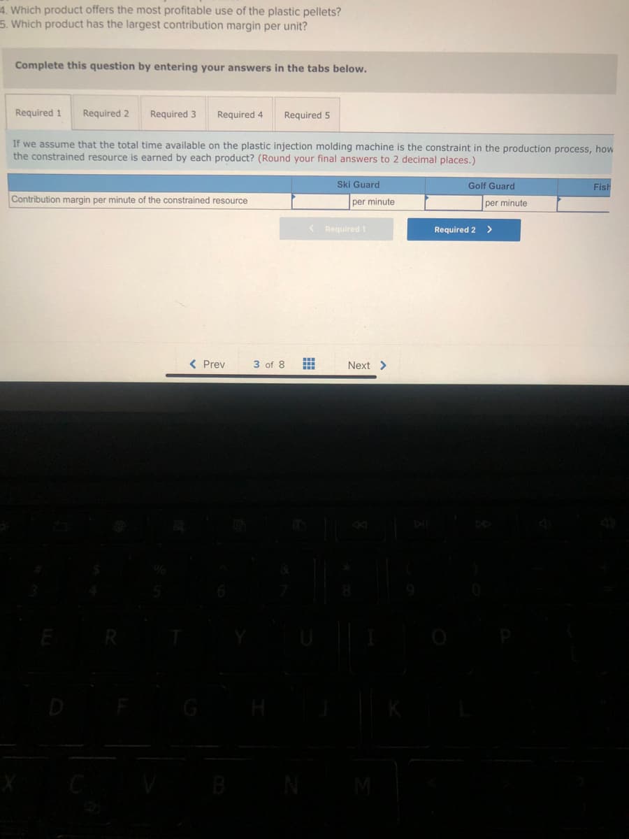 4. Which product offers the most profitable use of the plastic pellets?
5. Which product has the largest contribution margin per unit?
Complete this question by entering your answers in the tabs below.
Required 1 Required 2
Required 3
If we assume that the total time available on the plastic injection molding machine is the constraint in the production process, how
the constrained resource is earned by each product? (Round your final answers to 2 decimal places.)
R
Required 4 Required 5
Contribution margin per minute of the constrained resource
5
< Prev
B
3 of 8
<
=
Ski Guard
per minute
Required 1
Next >
M
Golf Guard
per minute
Required 2 >
Fish