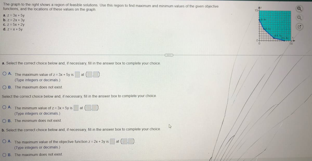 The graph to the right shows a region of feasible solutions. Use this region to find maximum and minimum values of the given objective
functions, and the locations of these values on the graph.
a. z = 3x + 5y
b. z = 2x + 3y
c. z = 5x + 2y
d. z = x + 5y
a. Select the correct choice below and, if necessary, fill in the answer box to complete your choice.
A. The maximum value of z = 3x + 5y is at
(Type integers or decimals.)
OB. The maximum does not exist.
Select the correct choice below and, if necessary, fill in the answer box to complete your choice.
OA. The minimum value of z = 3x + 5y is
(Type integers or decimals.)
t exist.
at
OB. The minimum does
b. Select the correct choice below and, if necessary, fill in the answer box to complete your choice.
OA. The maximum value of the objective function z = 2x + 3y is
(Type integers or decimals.)
OB. The maximum does not exist.
at
4