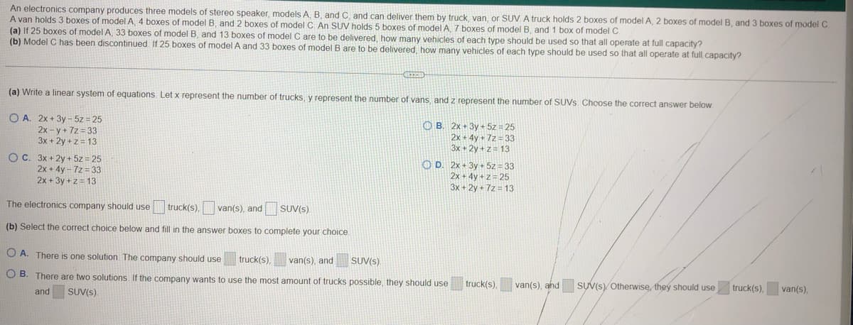 An electronics company produces three models of stereo speaker, models A, B, and C, and can deliver them by truck, van, or SUV. A truck holds 2 boxes of model A, 2 boxes of model B, and 3 boxes of model C.
A van holds 3 boxes of model A, 4 boxes of model B, and 2 boxes of model C. An SUV holds 5 boxes of model A, 7 boxes of model B, and 1 box of model C
(a) If 25 boxes of model A, 33 boxes of model B, and 13 boxes of model C are to be delivered, how many vehicles of each type should be used so that all operate at full capacity?
(b) Model C has been discontinued. If 25 boxes of model A and 33 boxes of model B are to be delivered, how many vehicles of each type should be used so that all operate at full capacity?
(a) Write a linear system of equations. Let x represent the number of trucks, y represent the number of vans, and z represent the number of SUVs. Choose the correct answer below.
OA. 2x+3y-5z = 25
OB.
2x-y+7z=33
3x +2y+z=13
2x+3y + 5z = 25
2x+4y+7z = 33
3x +2y+z=13
OC. 3x +2y + 5z = 25
2x+4y-7z = 33
2x+3y+z=13
The electronics company should use truck(s), van(s), and
(b) Select the correct choice below and fill in the answer boxes to complete your choice
GREED
SUV(s)
OD. 2x+3y + 5z = 33
2x+4y+z=25
3x +2y +7z=13
OA. There is one solution. The company should use truck(s), van(s), and SUV(s).
OB. There are two solutions. If the company wants to use the most amount of trucks possible, they should use
and SUV(s)
truck(s). van(s), and
SUV(S) Otherwise, they should use
truck(s),
van(s),