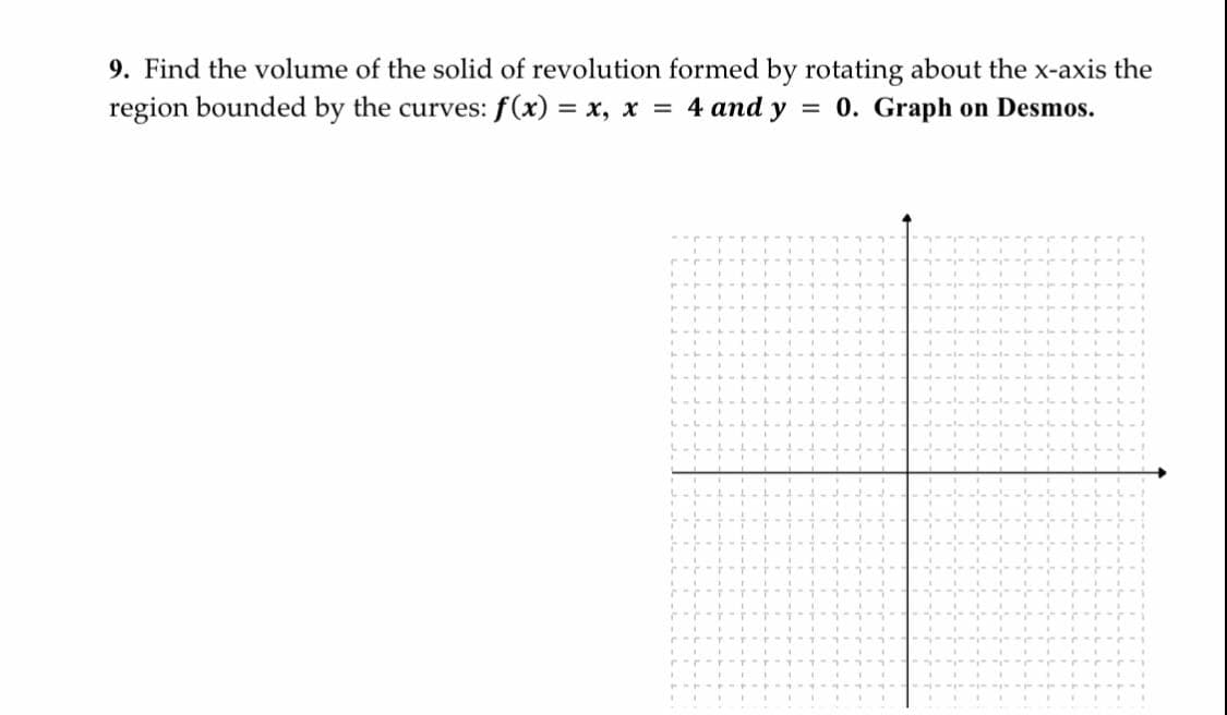 9. Find the volume of the solid of revolution formed by rotating about the x-axis the
region bounded by the curves: f(x) = x, x = 4 and y
0. Graph on Desmos.
