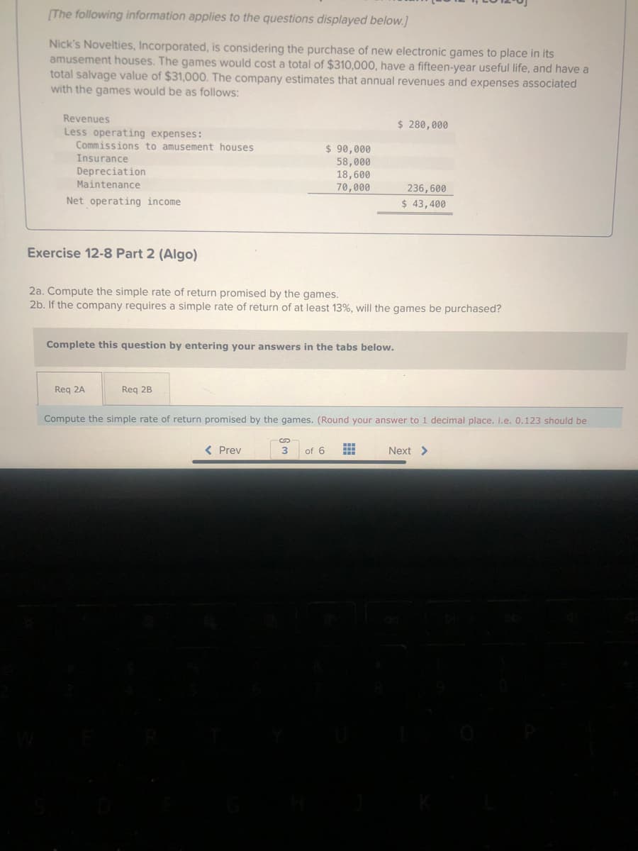 [The following information applies to the questions displayed below.]
Nick's Novelties, Incorporated, is considering the purchase of new electronic games to place in its
amusement houses. The games would cost a total of $310,000, have a fifteen-year useful life, and have a
total salvage value of $31,000. The company estimates that annual revenues and expenses associated
with the games would be as follows:
Revenues
Less operating expenses:
Commissions to amusement houses
Insurance
Depreciation
Maintenance
Net operating income
Exercise 12-8 Part 2 (Algo)
Complete this question by entering your answers in the tabs below.
Req 2A
$ 90,000
58,000
18,600
70,000
2a. Compute the simple rate of return promised by the games.
2b. If the company requires a simple rate of return of at least 13%, will the games be purchased?
Req 2B
< Prev
$ 280,000
236,600
$ 43,400
Compute the simple rate of return promised by the games. (Round your answer to 1 decimal place. i.e. 0.123 should be
3 of 6 #
Next >