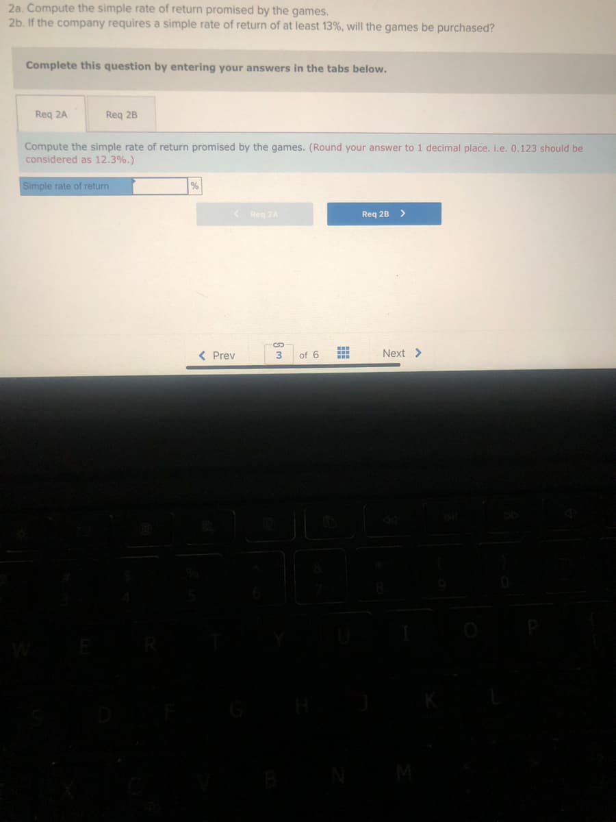 2a. Compute the simple rate of return promised by the games.
2b. If the company requires a simple rate of return of at least 13%, will the games be purchased?
Complete this question by entering your answers in the tabs below.
Req 2A
Req 2B
Compute the simple rate of return promised by the games. (Round your answer to 1 decimal place. i.e. 0.123 should be
considered as 12.3%.)
Simple rate of return
%
<
< Prev
Reg 2A
3
of 6
Req 2B >
Next >
96