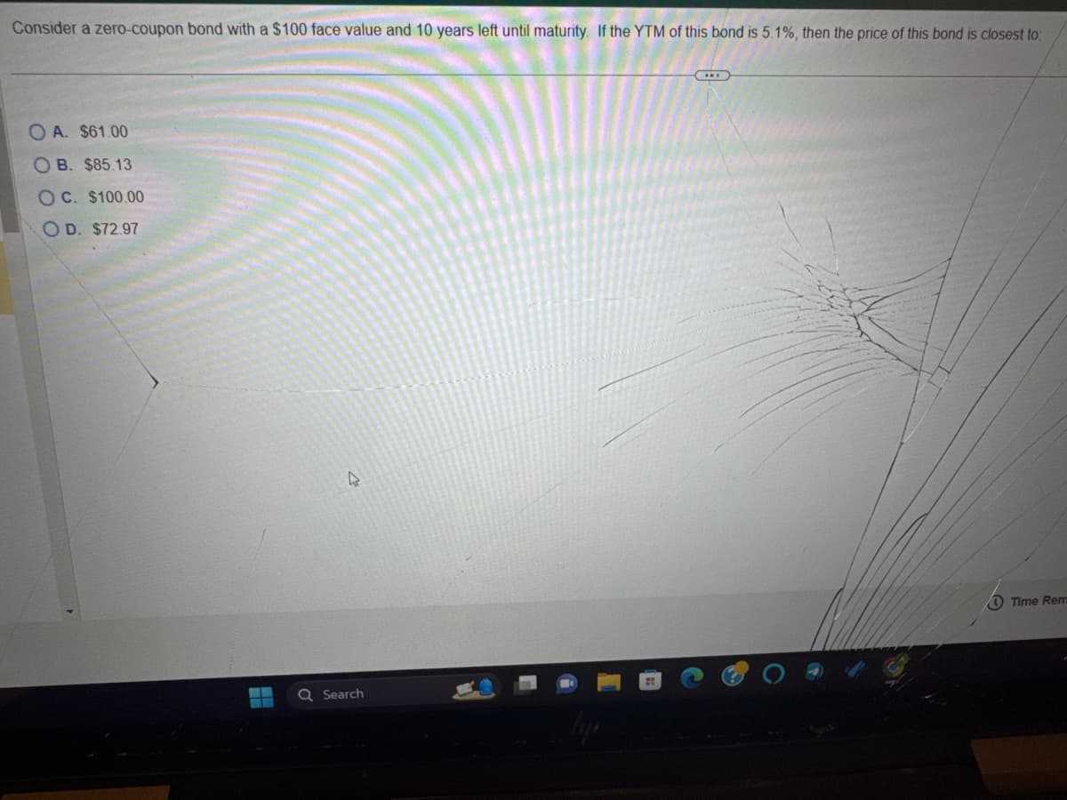 Consider a zero-coupon bond with a $100 face value and 10 years left until maturity. If the YTM of this bond is 5.1%, then the price of this bond is closest to:
OA. $61.00
OB. $85.13
OC. $100.00
OD. $72.97
--
4
Q Search
Time Rem