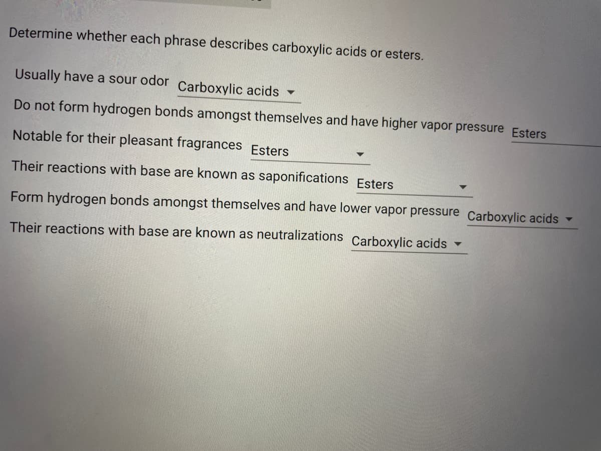 Determine whether each phrase describes carboxylic acids or esters.
Usually have a sour odor Carboxylic acids
Do not form hydrogen bonds amongst themselves and have higher vapor pressure Esters
Notable for their pleasant fragrances Esters
Their reactions with base are known as saponifications Esters
Form hydrogen bonds amongst themselves and have lower vapor pressure Carboxylic acids
Their reactions with base are known as neutralizations Carboxylic acids
