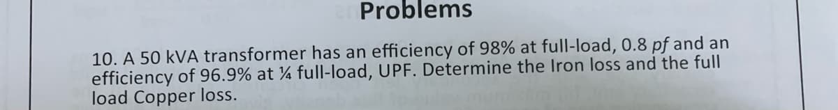 Problems
10. A 50 kVA transformer has an efficiency of 98% at full-load, 0.8 pf and an
efficiency of 96.9% at ¼ full-load, UPF. Determine the Iron loss and the full
load Copper loss.
