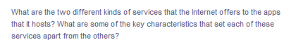 What are the two different kinds of services that the Internet offers to the apps
that it hosts? What are some of the key characteristics that set each of these
services apart from the others?
