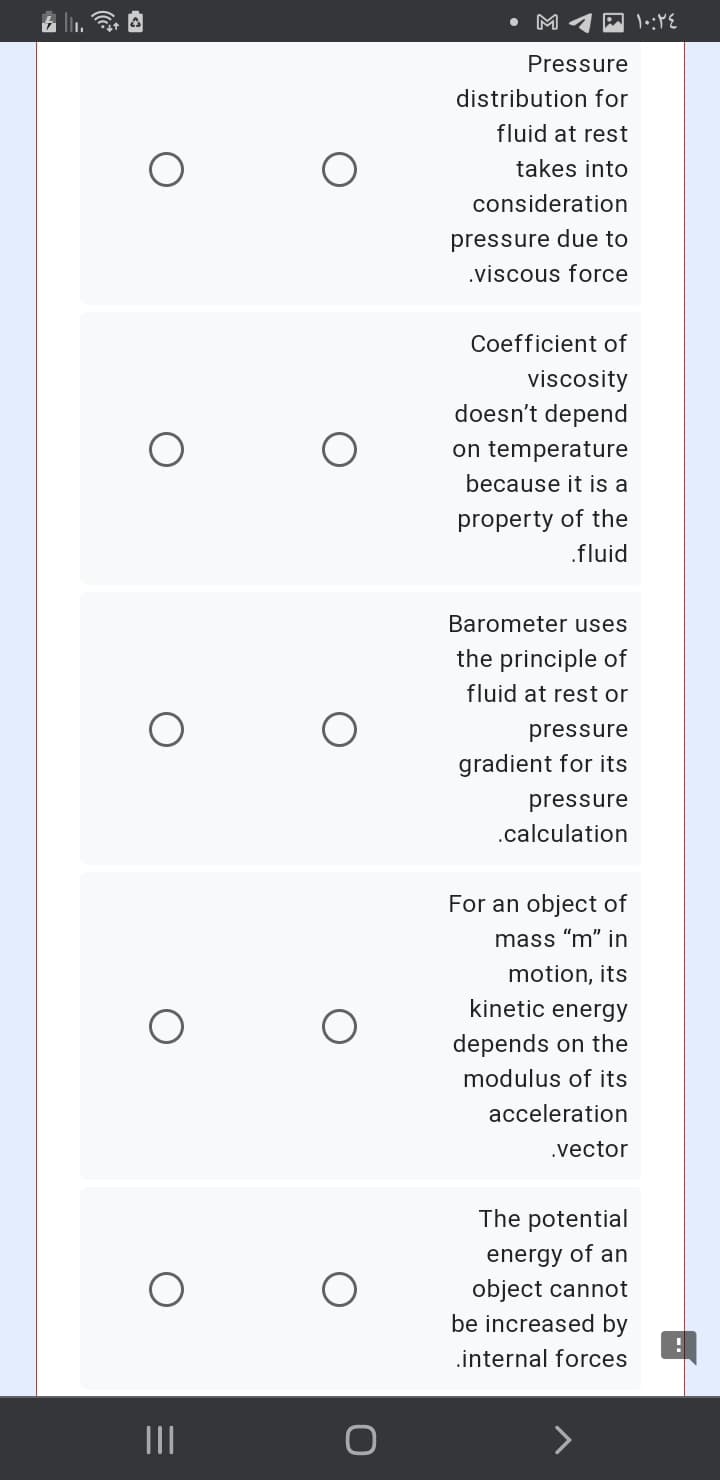 M
Pressure
distribution for
fluid at rest
takes into
consideration
pressure due to
.viscous force
Coefficient of
viscosity
doesn't depend
on temperature
because it is a
property of the
.fluid
Barometer uses
the principle of
fluid at rest or
pressure
gradient for its
pressure
.calculation
For an object of
mass "m" jin
motion, its
kinetic energy
depends on the
modulus of its
acceleration
.vector
The potential
energy of an
object cannot
be increased by
.internal forces
II
