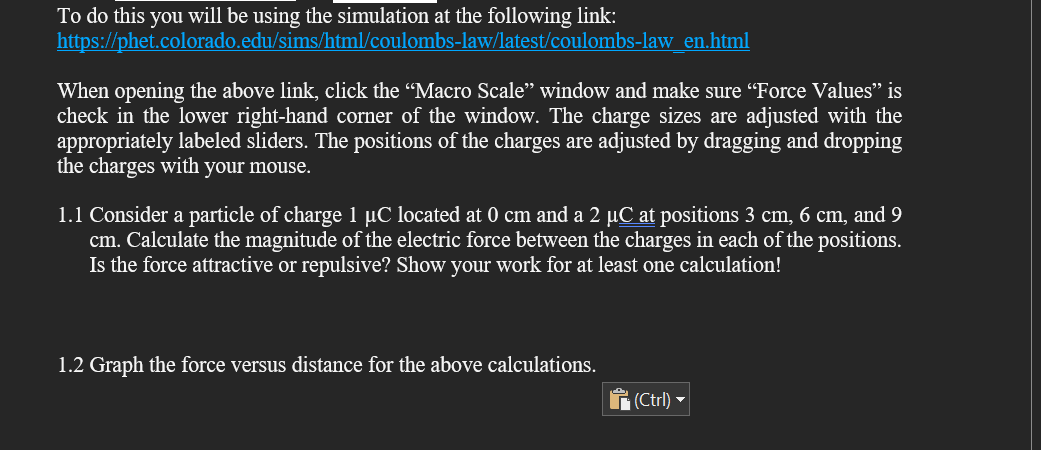 To do this you will be using the simulation at the following link:
https://phet.colorado.edu/sims/html/coulombs-law/latest/coulombs-law_en.html
When opening the above link, click the "Macro Scale" window and make sure "Force Values" is
check in the lower right-hand corner of the window. The charge sizes are adjusted with the
appropriately labeled sliders. The positions of the charges are adjusted by dragging and dropping
the charges with your mouse.
1.1 Consider a particle of charge 1 µC located at 0 cm and a 2 µC at positions 3 cm, 6 cm, and 9
cm. Calculate the magnitude of the electric force between the charges in each of the positions.
Is the force attractive or repulsive? Show your work for at least one calculation!
1.2 Graph the force versus distance for the above calculations.
(Ctrl) -
