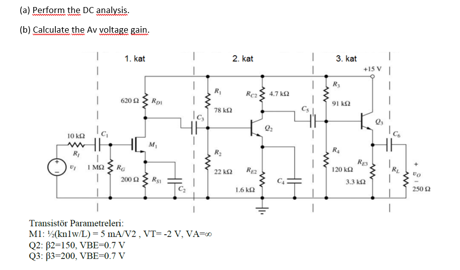 (a) Perform the DC analysis.
(b) Calculate the Av voltage gain.
2. kat
3. kat
1. kat
+15 V
R3
R1
Rc2
4.7 k2
620 Ω
Rp1
91 k2
78 k2
Q3
co
10 k2
M1
R4
RE3
120 kΩ
1 MQ
RG
RE2
vo
22 ΚΩ
3.3 k2
200 Ω Rs
250 2
1.6 k2
|
Transistör Parametreleri:
M1: ½(knlw/L) = 5 mA/V2 , VT=-2 V, VA=∞
Q2: B2=150, VBE=0.7 V
Q3: B3=200, VBE=0.7 V
