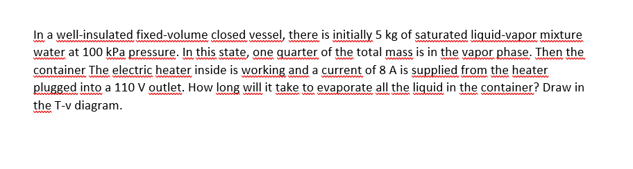 In a well-insulated fixed-volume closed vessel, there is initially 5 kg of saturated liquid-vapor mixture
water at 100 kPa pressure. In this state, one quarter of the total mass is in the vapor phase. Then the
container The electric heater inside is working and a current of 8A is supplied from the heater
plugged into a 110 V outlet. How long will it take to evaporate all the liquid in the container? Draw in
the T-v diagram.
ww w w www ww
www
www
wwwwww
wwm wm
ww w ww wwww www w
