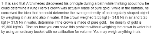 1- It is said that Archimedes discovered his principle during a bath while thinking about how he
could determine if King Hiero's crown was actually made of pure gold. While in the bathtub, he
conceived the idea that he could determine the average density of an irregularly shaped object
by weighing it in air and also in water. If the crown weighed 3.55 kgf (= 34.8 N) in air and 3.25
kgf (= 31.9 N) in water, determine if the crown is made of pure gold. The density of gold is
19,300 kg/m3. Discuss how you can solve this problem without weighing the crown in water but
by using an ordinary bucket with no calibration for volume. You may weigh anything in air.