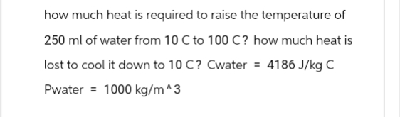 how much heat is required to raise the temperature of
250 ml of water from 10 C to 100 C? how much heat is
lost to cool it down to 10 C? Cwater = 4186 J/kg C
Pwater 1000 kg/m^3