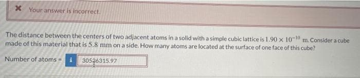 x Your answer is incorrect.
The distance between the centers of two adjacent atoms in a solid with a simple cubic lattice is 1.90 x 10-10 m. Consider a cube
made of this material that is 5.8 mm on a side. How many atoms are located at the surface of one face of this cube?
Number of atoms
30526315.97