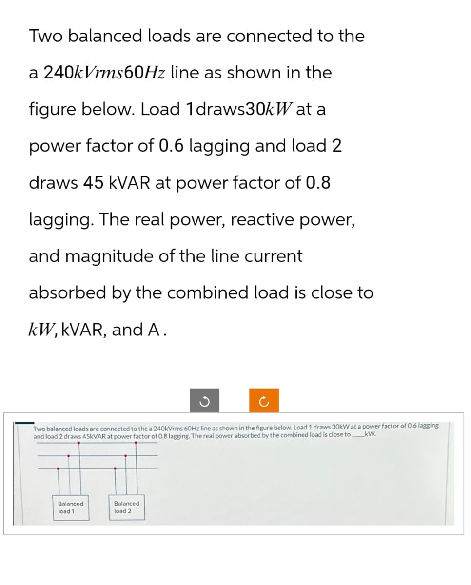 Two balanced loads are connected to the
a 240kVrms60Hz line as shown in the
figure below. Load 1 draws30kW at a
power factor of 0.6 lagging and load 2
draws 45 kVAR at power factor of 0.8
lagging. The real power, reactive power,
and magnitude of the line current
absorbed by the combined load is close to
kW, kVAR, and A.
Two balanced loads are connected to the a 240kVrms 60Hz line as shown in the figure below. Load 1 draws 30kW at a power factor of 0.6 lagging
kW.
and load 2 draws 45KVAR at power factor of 0.8 lagging. The real power absorbed by the combined load is close to
Balanced
load 1
Balanced
load 2