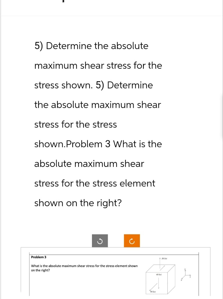 5) Determine the absolute
maximum shear stress for the
stress shown. 5) Determine
the absolute maximum shear
stress for the stress
shown.Problem 3 What is the
absolute maximum shear
stress for the stress element
shown on the right?
Problem 3
What is the absolute maximum shear stress for the stress element shown
on the right?
90 ks
30 ks
40 ksi