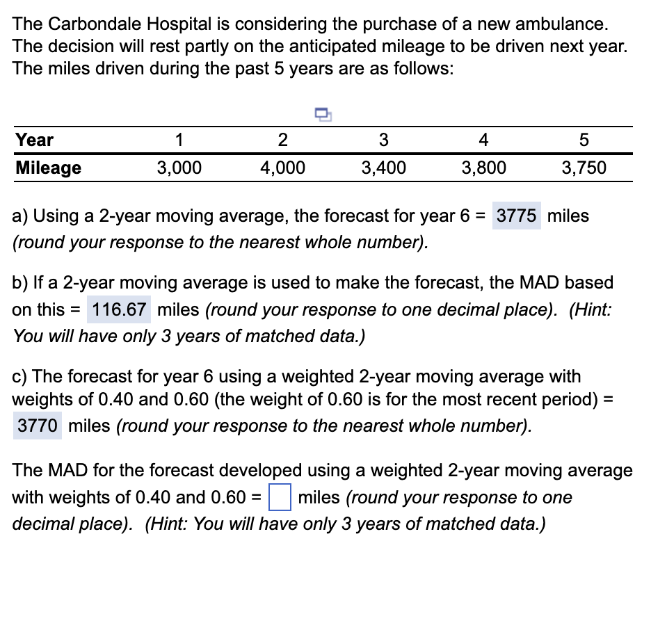 The Carbondale Hospital is considering the purchase of a new ambulance.
The decision will rest partly on the anticipated mileage to be driven next year.
The miles driven during the past 5 years are as follows:
Year
Mileage
1
3,000
2
4,000
3
3,400
4
3,800
5
3,750
a) Using a 2-year moving average, the forecast for year 6 = 3775 miles
(round your response to the nearest whole number).
b) If a 2-year moving average is used to make the forecast, the MAD based
on this = 116.67 miles (round your response to one decimal place). (Hint:
You will have only 3 years of matched data.)
c) The forecast for year 6 using a weighted 2-year moving average with
weights of 0.40 and 0.60 (the weight of 0.60 is for the most recent period) =
3770 miles (round your response to the nearest whole number).
The MAD for the forecast developed using a weighted 2-year moving average
with weights of 0.40 and 0.60= miles (round your response to one
decimal place). (Hint: You will have only 3 years of matched data.)