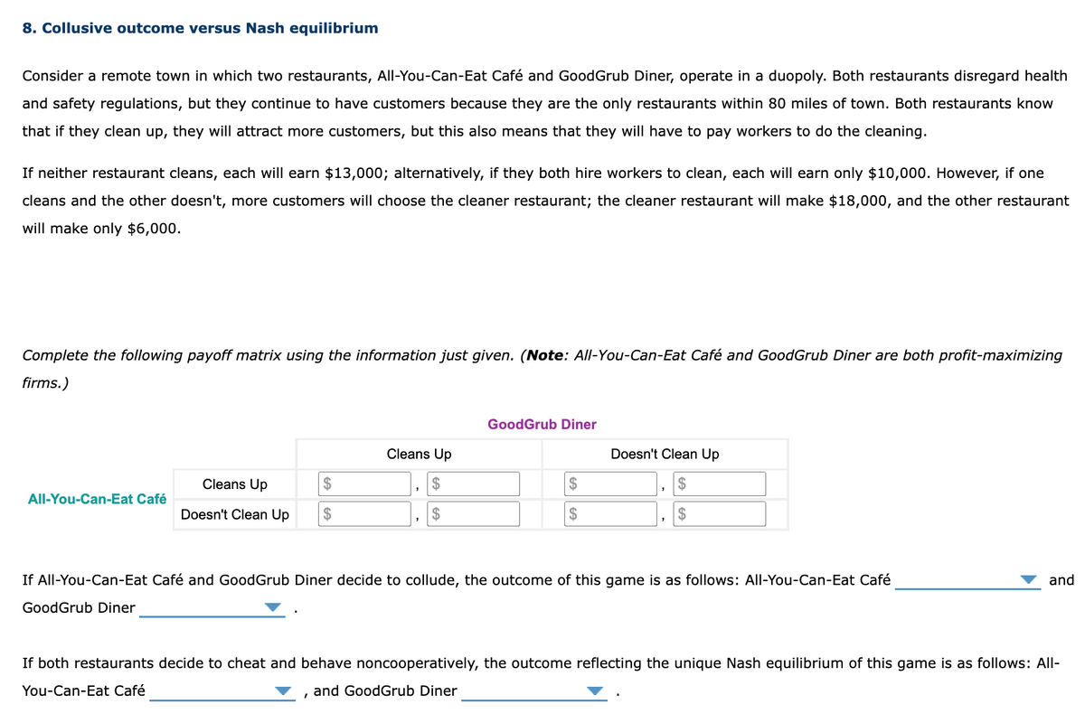 8. Collusive outcome versus Nash equilibrium
Consider a remote town in which two restaurants, All-You-Can-Eat Café and GoodGrub Diner, operate in a duopoly. Both restaurants disregard health
and safety regulations, but they continue to have customers because they are the only restaurants within 80 miles of town. Both restaurants know
that if they clean up, they will attract more customers, but this also means that they will have to pay workers to do the cleaning.
If neither restaurant cleans, each will earn $13,000; alternatively, if they both hire workers to clean, each will earn only $10,000. However, if one
cleans and the other doesn't, more customers will choose the cleaner restaurant; the cleaner restaurant will make $18,000, and the other restaurant
will make only $6,000.
Complete the following payoff matrix using the information just given. (Note: All-You-Can-Eat Café and GoodGrub Diner are both profit-maximizing
firms.)
All-You-Can-Eat Café
Cleans Up
Doesn't Clean Up $
GoodGrub Diner
Cleans Up
GoodGrub Diner
I
$
$
Doesn't Clean Up
$
$
If All-You-Can-Eat Café and GoodGrub Diner decide to collude, the outcome of this game is as follows: All-You-Can-Eat Café
"
and
If both restaurants decide to cheat and behave noncooperatively, the outcome reflecting the unique Nash equilibrium of this game is as follows: All-
You-Can-Eat Café
and GoodGrub Diner