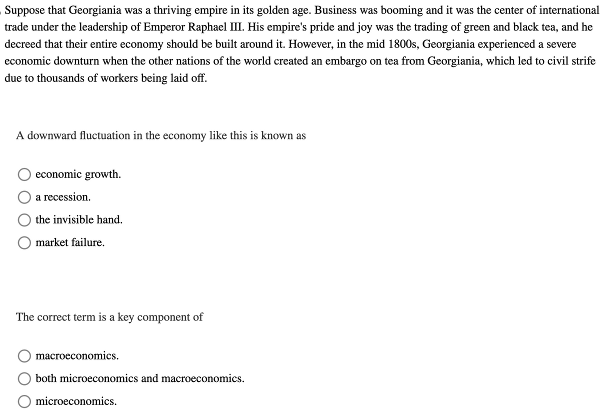 Suppose that Georgiania was a thriving empire in its golden age. Business was booming and it was the center of international
trade under the leadership of Emperor Raphael III. His empire's pride and joy was the trading of green and black tea, and he
decreed that their entire economy should be built around it. However, in the mid 1800s, Georgiania experienced a severe
economic downturn when the other nations of the world created an embargo on tea from Georgiania, which led to civil strife
due to thousands of workers being laid off.
A downward fluctuation in the economy like this is known as
economic growth.
a recession.
the invisible hand.
market failure.
The correct term is a key component of
macroeconomics.
both microeconomics and macroeconomics.
microeconomics.