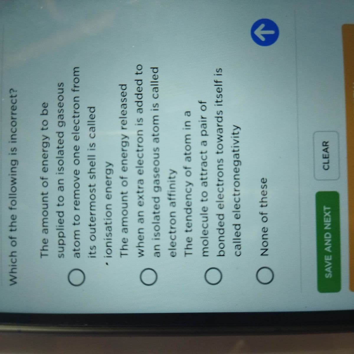 Which of the following is incorrect?
The amount of energy to be
supplied to an isolated gaseous
O atom to remove one electron from
its outermost shell is called
ionisation energy
The amount of energy released
when an extra electron is added to
an isolated gaseous atom is called
electron affinity
The tendency of atom in a
molecule to attract a pair of
bonded electrons towards itself is
called electronegativity
O None of these
SAVE AND NEXT
CLEAR
